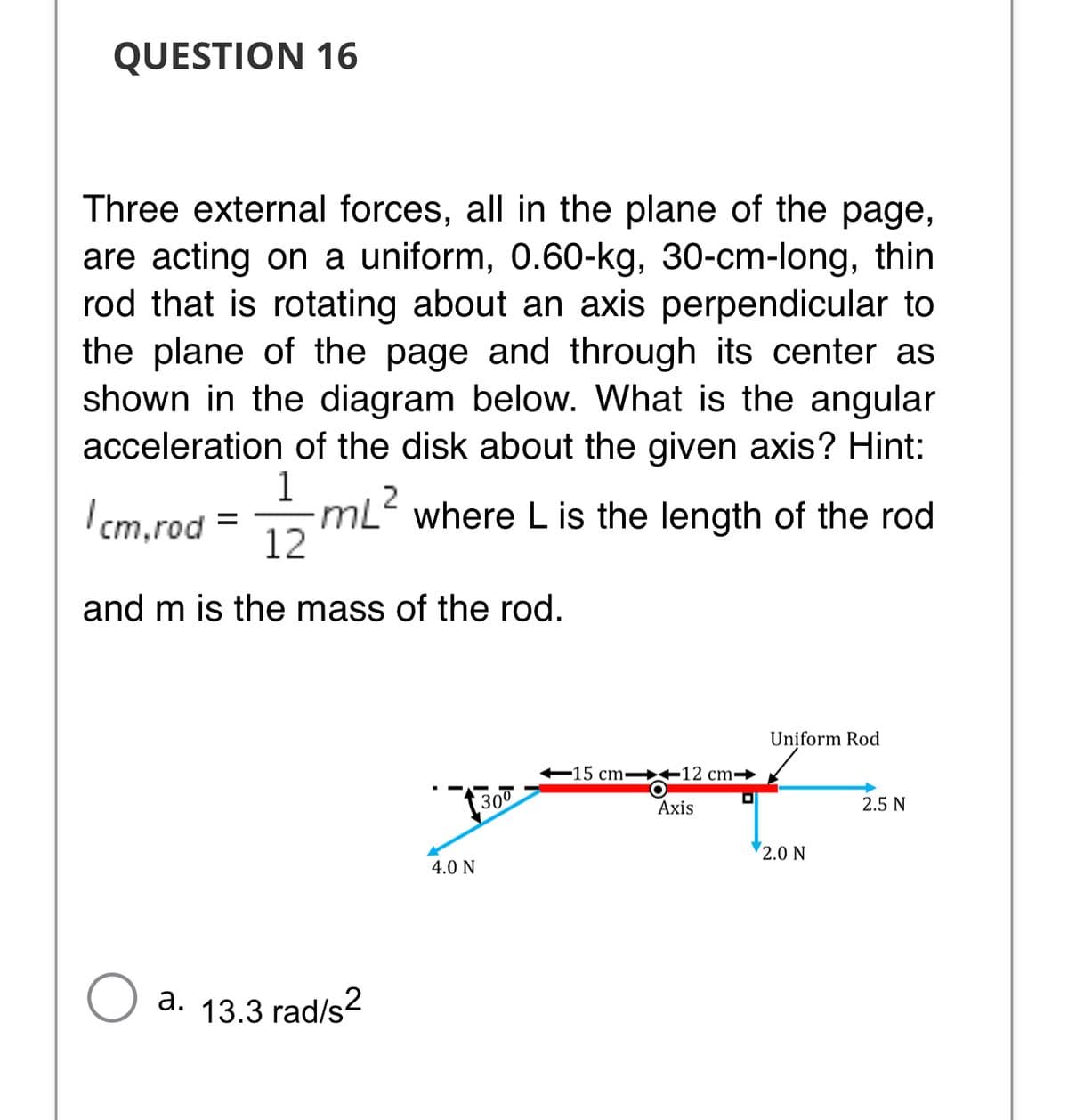 QUESTION 16
Three external forces, all in the plane of the page,
are acting on a uniform, 0.60-kg, 30-cm-long, thin
rod that is rotating about an axis perpendicular to
the plane of the page and through its center as
shown in the diagram below. What is the angular
acceleration of the disk about the given axis? Hint:
1
mL where L is the length of the rod
12
2
I cm,rod
and m is the mass of the rod.
Uniform Rod
-15 cm→ +12 cm¬
300
2.5 N
Axis
2.0 N
4.0 N
a. 13.3 rad/s
2
