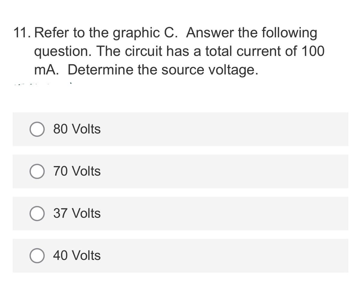 11. Refer to the graphic C. Answer the following
question. The circuit has a total current of 100
mA. Determine the source voltage.
80 Volts
O 70 Volts
O 37 Volts
40 Volts
