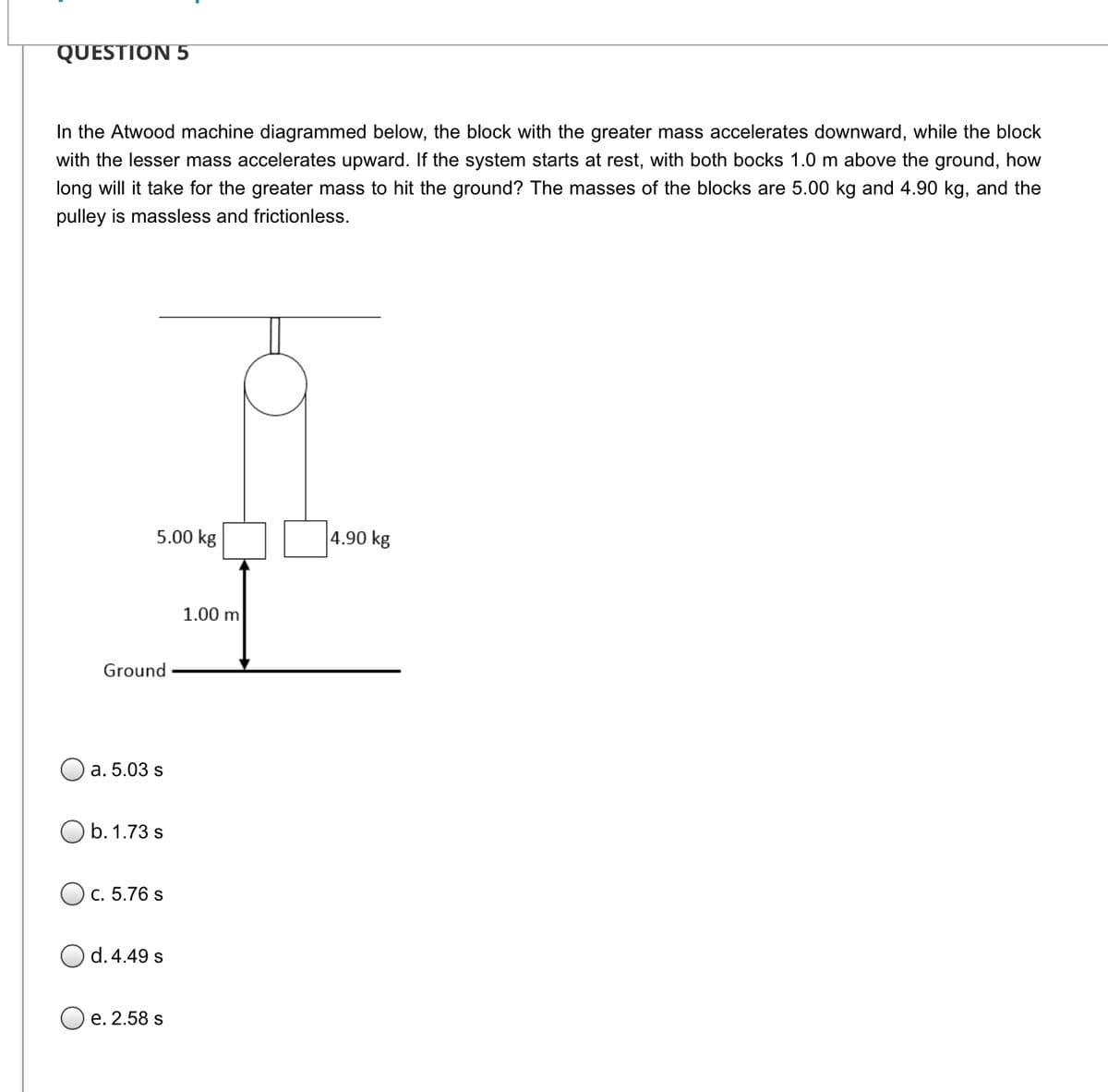 QUESTION 5
In the Atwood machine diagrammed below, the block with the greater mass accelerates downward, while the block
with the lesser mass accelerates upward. If the system starts at rest, with both bocks 1.0 m above the ground, how
long will it take for the greater mass to hit the ground? The masses of the blocks are 5.00 kg and 4.90 kg, and the
pulley is massless and frictionless.
5.00 kg
4.90 kg
1.00 m
Ground
а. 5.03 s
b. 1.73 s
C. 5.76 s
d. 4.49 s
е. 2.58 s
