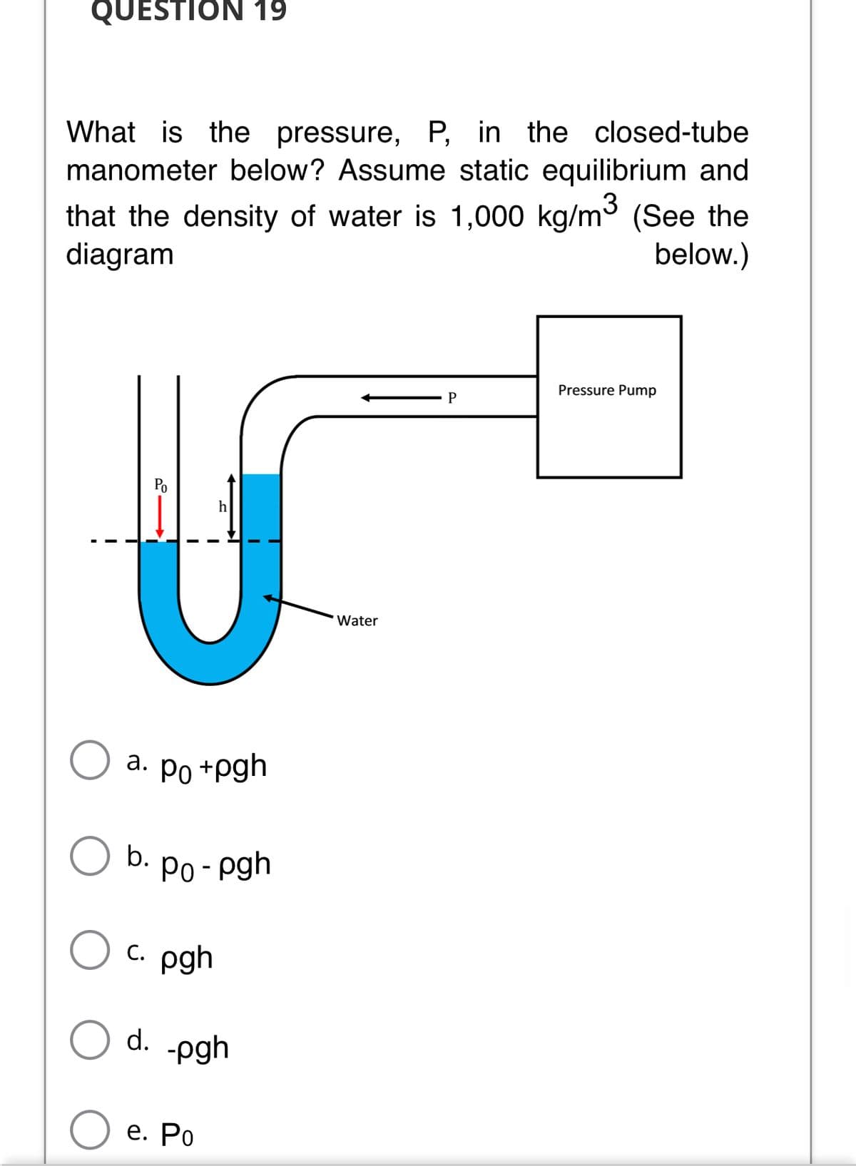 QUESTION 19
What is the pressure, P, in the closed-tube
manometer below? Assume static equilibrium and
that the density of water is 1,000 kg/m3 (See the
diagram
below.)
Pressure Pump
Po
Water
a. Po +pgh
b.
Po - pgh
с. pgh
d.
-pgh
е. Ро
