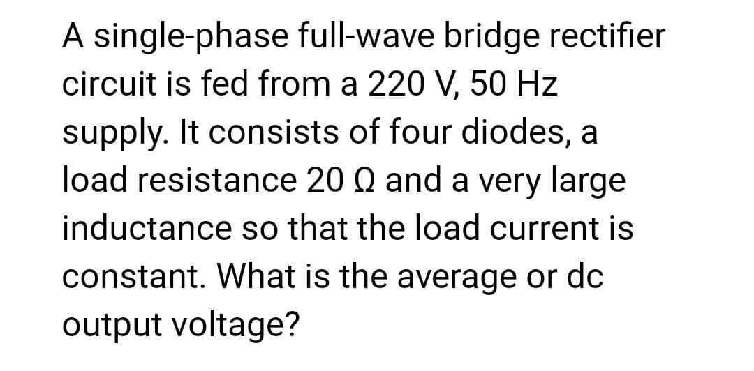 A single-phase full-wave bridge rectifier
circuit is fed from a 220 V, 50 Hz
supply. It consists of four diodes, a
load resistance 20 Q and a very large
inductance so that the load current is
constant. What is the average or dc
output voltage?
