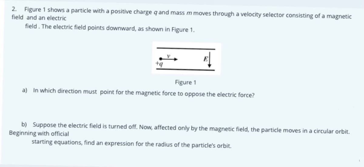 Figure 1 shows a particle with a positive charge q and mass m moves through a velocity selector consisting of a magnetic
field and an electric
2.
field. The electric field points downward, as shown in Figure 1.
E
+q
Figure 1
a) In which direction must point for the magnetic force to oppose the electric force?
b) Suppose the electric field is turned off. Now, affected only by the magnetic field, the particle moves in a circular orbit.
Beginning with official
starting equations, find an expression for the radius of the particle's orbit.

