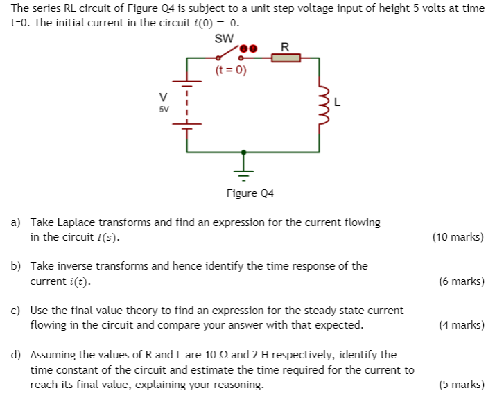 The series RL circuit of Figure Q4 is subject to a unit step voltage input of height 5 volts at time
t=0. The initial current in the circuit i(0) = 0.
sw
R
(t = 0)
5V
Figure Q4
a) Take Laplace transforms and find an expression for the current flowing
in the circuit I(s).
(10 marks)
b) Take inverse transforms and hence identify the time response of the
current i(t).
(6 marks)
c) Use the final value theory to find an expression for the steady state current
flowing in the circuit and compare your answer with that expected.
(4 marks)
d) Assuming the values of R and L are 10 N and 2 H respectively, identify the
time constant of the circuit and estimate the time required for the current to
reach its final value, explaining your reasoning.
(5 marks)
