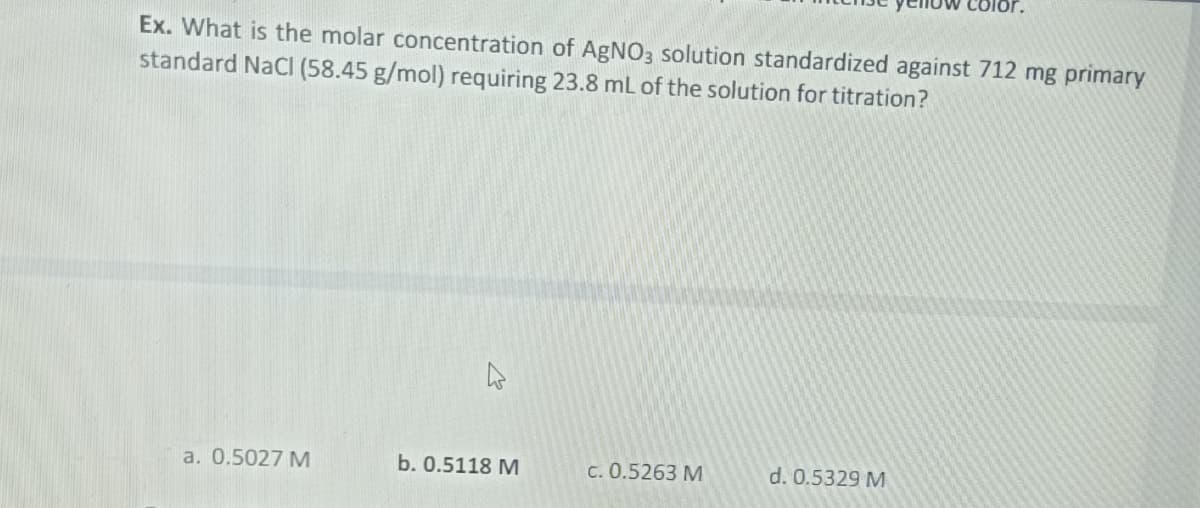 Ex. What is the molar concentration of AgNO3 solution standardized against 712 mg primary
standard NaCl (58.45 g/mol) requiring 23.8 mL of the solution for titration?
a. 0.5027 M
b. 0.5118 M
c. 0.5263 M
d. 0.5329 M