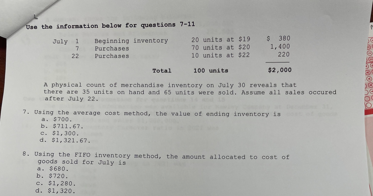 Use the information below for questions 7-11
20 units at $19
70 units at $20
10 units at $22
$380
1,400
220
Beginning inventory
July 1
7
Purchases
22
Purchases
Total
100 units
$2,000
A physical count of merchandise inventory on July 30 reveals that
there are 35 units on hand and 65 units were sold. Assume all sales occured
after July 22.
7. Using the average cost method, the value of ending inventory is
a. $700.
b. $711.67.
c. $1,300.
d. $1,321.67.
8. Using the FIFO inventory method, the amount allocated to cost of
goods sold for July is
a. $680.
b. $720.
c. $1,280.
d. $1,320.
