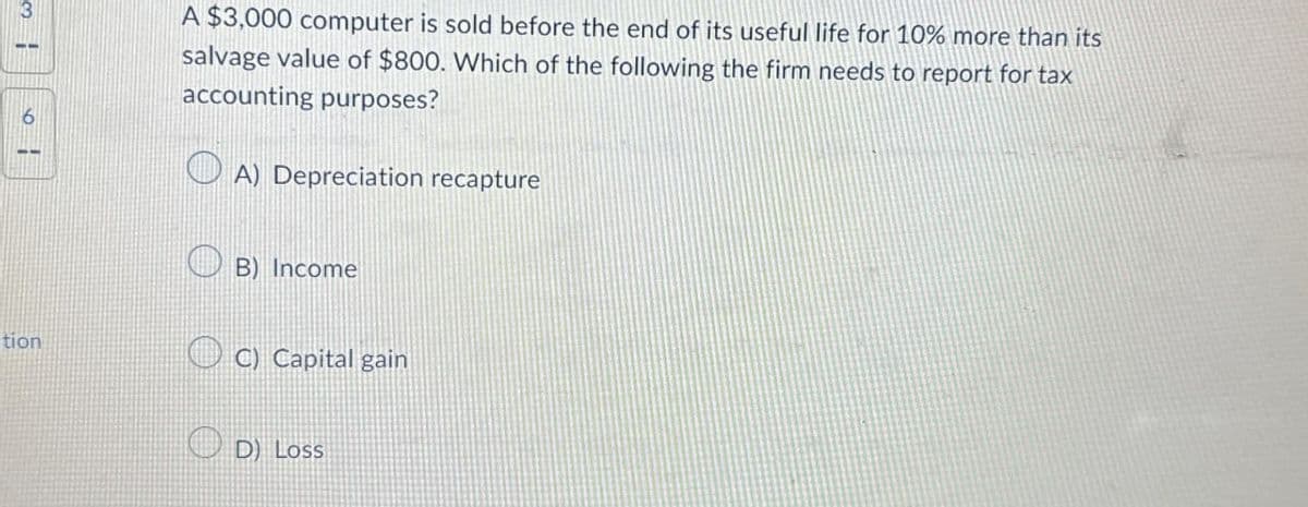 6
tion
A $3,000 computer is sold before the end of its useful life for 10% more than its
salvage value of $800. Which of the following the firm needs to report for tax
accounting purposes?
A) Depreciation recapture
B) Income
C) Capital gain
D) Loss