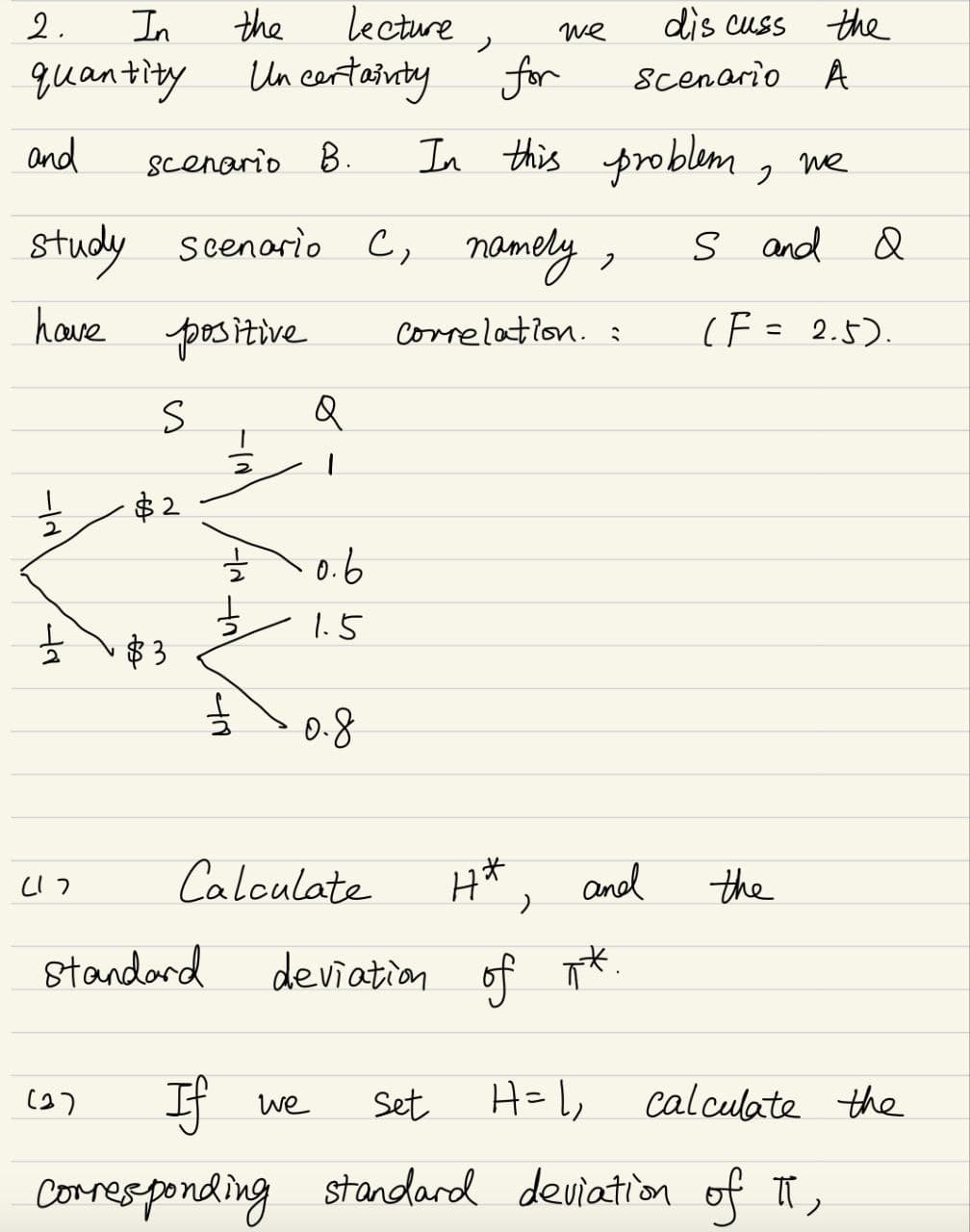 2.
In
the
quantity
Lecture,
Un certainty
for
we
discuss the
Scenario A
and
scenario B.
In this problem
же
positive
study scenario C, namely,
have
712
78
S
$2
$3
नत
2
글
2
Q
1
· 0.6
1.5
0.8
S and
and Q
Correlation. :
(F = 2.5).
いつ
Calculate
Standard
4*
and
the
deviation of **.
(37
If
we
Set
H= 1,
calculate the
Corresponding standard deviation of II,