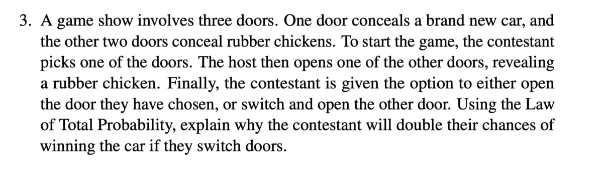 3. A game show involves three doors. One door conceals a brand new car, and
the other two doors conceal rubber chickens. To start the game, the contestant
picks one of the doors. The host then opens one of the other doors, revealing
a rubber chicken. Finally, the contestant is given the option to either open
the door they have chosen, or switch and open the other door. Using the Law
of Total Probability, explain why the contestant will double their chances of
winning the car if they switch doors.
