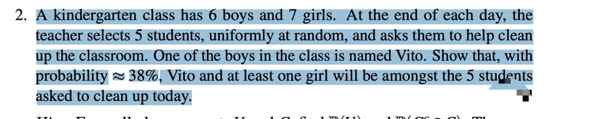 2. A kindergarten class has 6 boys and 7 girls. At the end of each day, the
teacher selects 5 students, uniformly at random, and asks them to help clean
up the classroom. One of the boys in the class is named Vito. Show that, with
probability = 38%, Vito and at least one girl will be amongst the 5 students
asked to clean up today.
