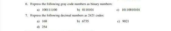 6. Express the following gray code numbers as binary numhers:
a) 100111100
b) 0110101
c) 10110010101
7. Express the following decimal numbers as 2421 codes:
a) 168
b) 6735
c) 9021
d) 254
