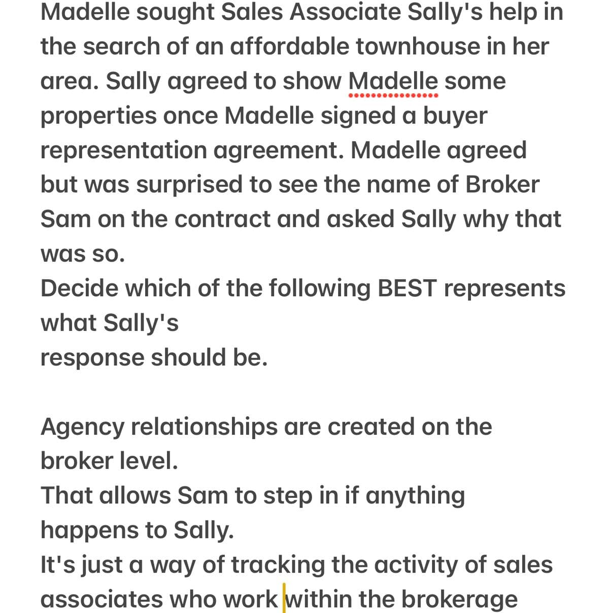 Madelle sought Sales Associate Sally's help in
the search of an affordable townhouse in her
area. Sally agreed to show Madelle some
properties once Madelle signed a buyer
representation agreement. Madelle agreed
but was surprised to see the name of Broker
Sam on the contract and asked Sally why that
was so.
Decide which of the following BEST represents
what Sally's
response should be.
Agency relationships are created on the
broker level.
That allows Sam to step in if anything
happens to Sally.
It's just a way of tracking the activity of sales
associates who work within the brokerage