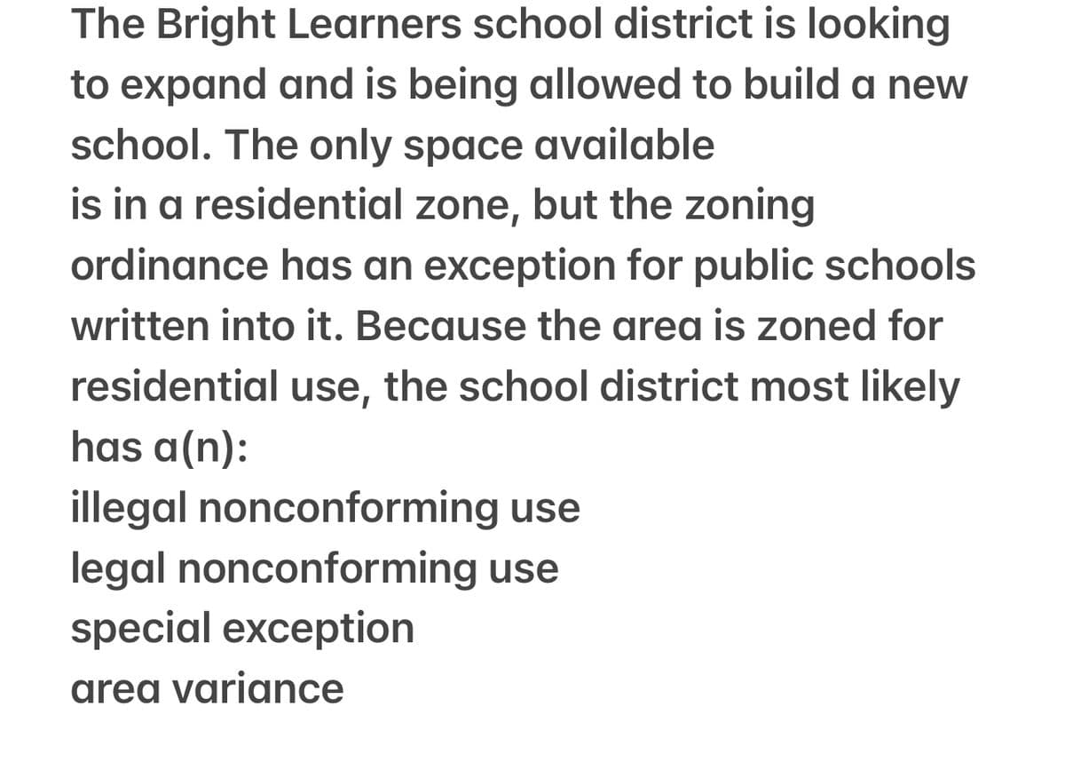 The Bright Learners school district is looking
to expand and is being allowed to build a new
school. The only space available
is in a residential zone, but the zoning
ordinance has an exception for public schools
written into it. Because the area is zoned for
residential use, the school district most likely
has a(n):
illegal nonconforming use
legal nonconforming use
special exception
area variance