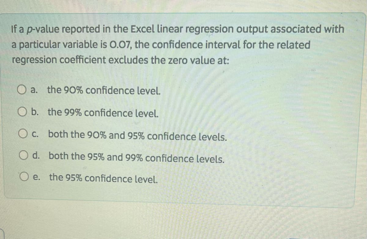 If a p-value reported in the Excel linear regression output associated with
a particular variable is 0.07, the confidence interval for the related
regression coefficient excludes the zero value at:
O a. the 90% confidence level.
O b. the 99% confidence level.
O c. both the 90% and 95% confidence levels.
O d. both the 95% and 99% confidence levels.
O e. the 95% confidence level.
