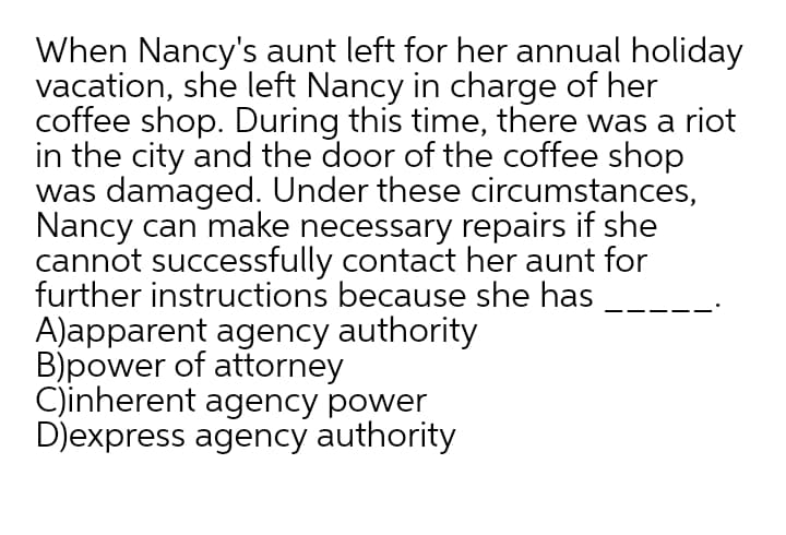 When Nancy's aunt left for her annual holiday
vacation, she left Nancy in charge of her
coffee shop. During this time, there was a riot
in the city and the door of the coffee shop
was damaged. Under these circumstances,
Nancy can make necessary repairs if she
cannot successfully contact her aunt for
further instructions because she has
A)apparent agency authority
B)power of attorney
C)inherent agency power
D)express agency authority
