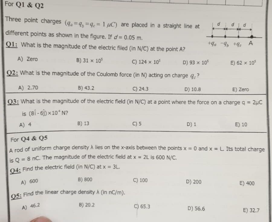 For Q1 & Q2
Three point charges (qa = qb= qc = 1 μC) are placed in a straight line at
different points as shown in the figure. If d= 0.05 m.
Q1: What is the magnitude of the electric filed (in N/C) at the point A?
A) Zero
B) 31 x 105
C) 124 x 105
D) 93 x 105
Q2: What is the magnitude of the Coulomb force (in N) acting on charge qc?
B) 43.2
C) 24.3
D) 10.8
E) Zero
Q3: What is the magnitude of the electric field (in N/C) at a point where the force on a charge q = 2µC
is (81-61)×10*N?
A) 4
A) 2.70
B) 13
A) 46.2
C) 5
B) 20.2
C) 100
D) 1
65.3
For Q4 & Q5
A rod of uniform charge density A lies on the x-axis between the points x = 0 and x = L. Its total charge
is Q = 8 nC. The magnitude of the electric field at x = 2L is 600 N/C.
Q4: Find the electric field (in N/C) at x = 3L.
A) 600
B) 800
Q5: Find the linear charge density A (in nC/m).
D) 200
did d
D) 56.6
+9a-96 +9c
A
E) 62 x 10³
E) 10
E) 400
E) 32.7