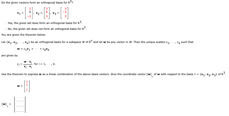 Do the given vectors form an orthogonal basis for R³?
[³]
V1 =
are given by
[w] =
B
-2
Yes, the given set does form an orthogonal basis for R³.
No, the given set does not form an orthogonal basis for R³.
You are given the theorem below.
Let (V₁, V₂
2
v> be an orthogonal basis for a subspace W of R" and let w be any vector in W. Then the unique scalars c₁,
W=C₁V₁ +
+ CK k
W
W =
v₂ =
¡'Vi
V3 =
U
Use the theorem to express w as a linear combination of the above basis vectors. Give the coordinate vector [w] of w with respect to the basis 8 =
(V1, V₂, V3) of R³.
for i=1, k.
Ck such that