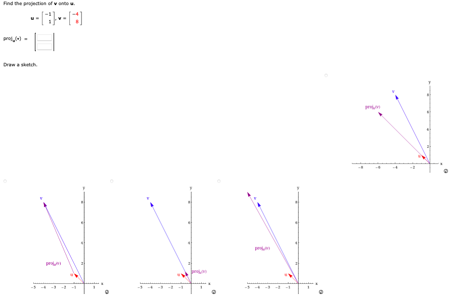 Find the projection of v onto u.
----[-]
V=
proj(v)
U=
Draw a sketch.
-5
proj(v)
-4 -3 -2 -1
8
1
-5
-3 -2 -1
proj, (v)
G
-5
proj, (v)
-3 -2 -1
8
4
-8
proj, (v)
-6
y