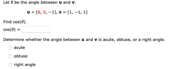 Let be the angle between u and v.
Find cos(0).
cos(0) =
u = [6, 5, -1], v = [1,-1, 1]
Determine whether the angle between u and V is acute, obtuse, or a right angle.
acute
obtuse
right angle