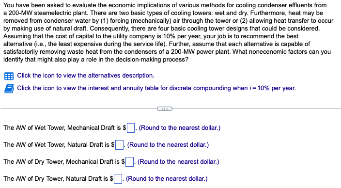 You have been asked to evaluate the economic implications of various methods for cooling condenser effluents from
a 200-MW steamelectric plant. There are two basic types of cooling towers: wet and dry. Furthermore, heat may be
removed from condenser water by (1) forcing (mechanically) air through the tower or (2) allowing heat transfer to occur
by making use of natural draft. Consequently, there are four basic cooling tower designs that could be considered.
Assuming that the cost of capital to the utility company is 10% per year, your job is to recommend the best
alternative (i.e., the least expensive during the service life). Further, assume that each alternative is capable of
satisfactorily removing waste heat from the condensers of a 200-MW power plant. What noneconomic factors can you
identify that might also play a role in the decision-making process?
Click the icon to view the alternatives description.
Click the icon to view the interest and annuity table for discrete compounding when i = 10% per year.
The AW of Wet Tower, Mechanical Draft is $
The AW of Wet Tower, Natural Draft is $
The AW of Dry Tower, Mechanical Draft is $
The AW of Dry Tower, Natural Draft is $
(Round to the nearest dollar.)
(Round to the nearest dollar.)
. (Round to the nearest dollar.)
. (Round to the nearest dollar.)