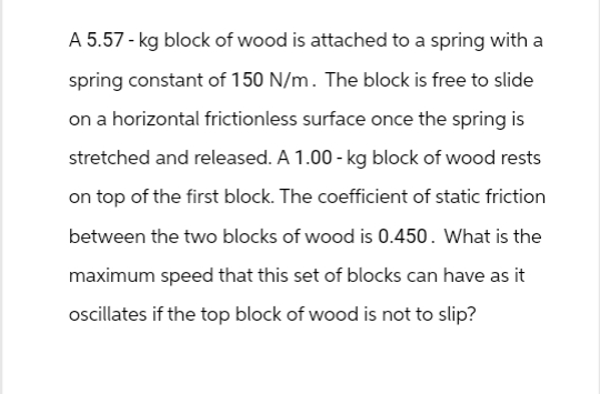 A 5.57 - kg block of wood is attached to a spring with a
spring constant of 150 N/m. The block is free to slide
on a horizontal frictionless surface once the spring is
stretched and released. A 1.00-kg block of wood rests
on top of the first block. The coefficient of static friction
between the two blocks of wood is 0.450. What is the
maximum speed that this set of blocks can have as it
oscillates if the top block of wood is not to slip?