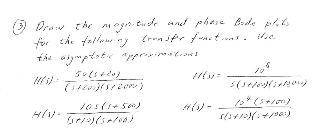 (3)
Draw the magnitude and phase Bode plots
for the following transfer functions. Use
the asymptotic approximations.
H(S) =
H(S) =
50 (5+20)
(5+200) (5+2000)
105 (5+500)
(5+10) (5+100)
H(S) =
H(S) =
108
S (5+100) (3 +10,000)
104 (5+100)
S(5+10)(5+1000)