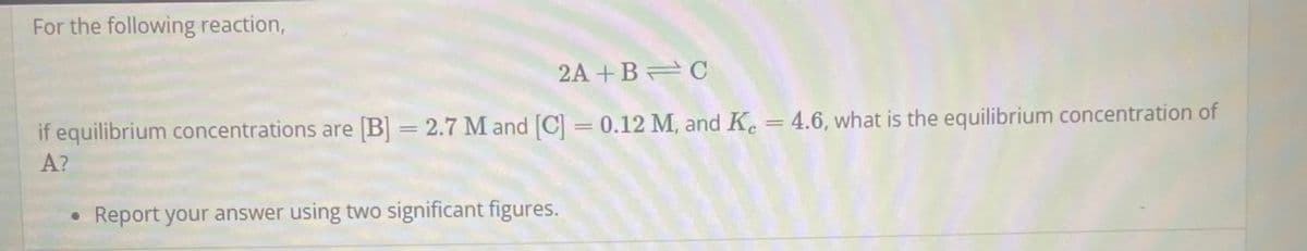 For the following reaction,
2A+B=C
if equilibrium concentrations are [B] = 2.7 M and [C] = 0.12 M, and Kc = 4.6, what is the equilibrium concentration of
A?
Report your answer using two significant figures.