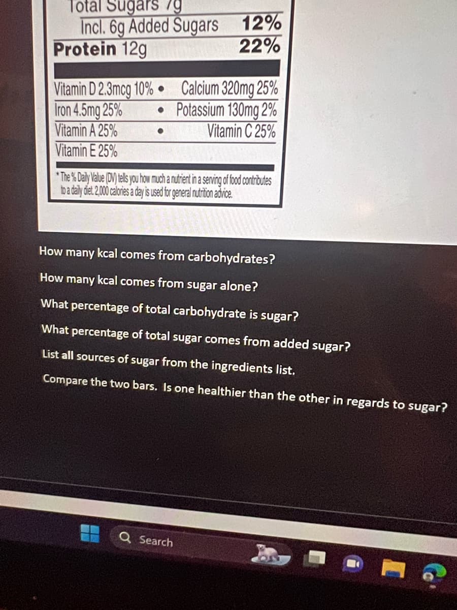 Total Sugars /g
Incl. 6g Added Sugars
Protein 12g
Vitamin D 2.3mcg 10% Calcium 320mg 25%
●
Iron 4.5mg 25%
• Potassium 130mg 2%
Vitamin A 25%
Vitamin C 25%
Vitamin E 25%
*The % Daily Value (DV) tells you how much a nutrient in a serving of food contributes
to a daily diet. 2,000 calories a day is used for general nutrition advice.
12%
22%
How many kcal comes from carbohydrates?
How many kcal comes from sugar alone?
What percentage of total carbohydrate is sugar?
What percentage of total sugar comes from added sugar?
List all sources of sugar from the ingredients list.
Compare the two bars. Is one healthier than the other in regards to sugar?
ww
O
Search