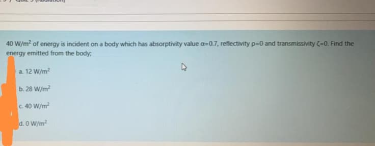 40 W/m? of energy is incident on a body which has absorptivity value a=0.7, reflectivity p=0 and transmissivity =0. Find the
energy emitted from the body;
a. 12 W/m?
b. 28 W/m?
c. 40 W/m?
d. O W/m?
