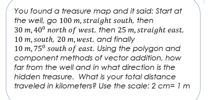 You found a treasure map and it said: Start at
the well, go 100 m, straight south, then
30 m, 40° north of west, then 25 m, straight east,
10 m, south, 20 m, west, and finally
10 m, 75° south of east. Using the polygon and
component methods of vector addition, how
far from the well and in what direction is the
hidden treasure. What is your total distance
traveled in kilometers? Use the scale: 2 cm= 1 m
