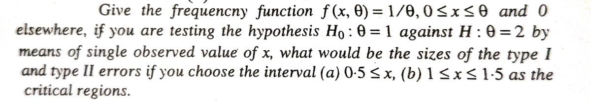 Give the frequencny function f(x, 0) = 1/0, 0≤x≤0 and 0
elsewhere, if you are testing the hypothesis Ho: 0 = 1 against H:0=2 by
means of single observed value of x, what would be the sizes of the type I
and type II errors if you choose the interval (a) 0·5 ≤ x, (b) 1 ≤x≤ 1-5 as the
critical regions.