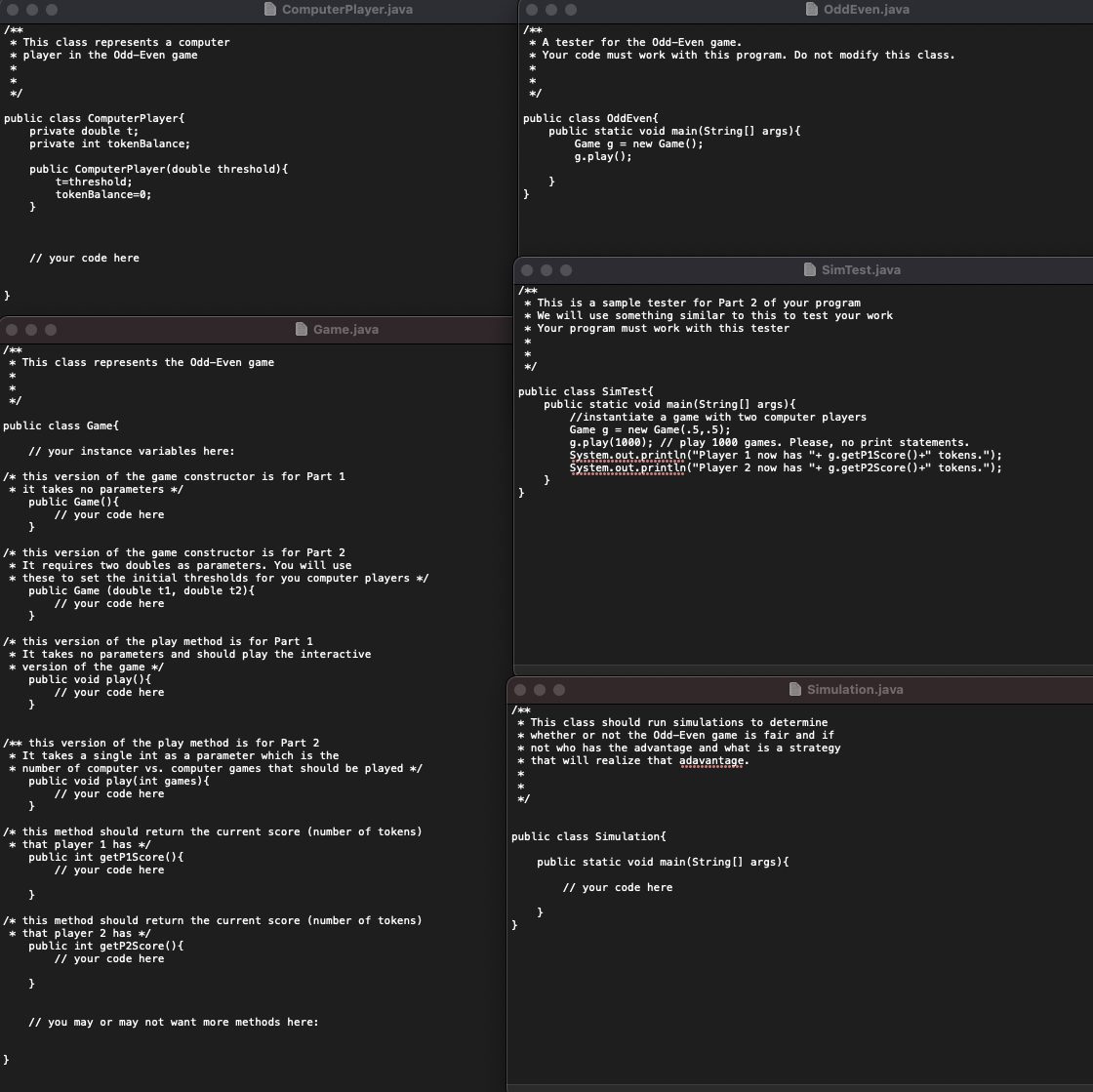 O ComputerPlayer.java
OddEven.java
/**
* This class represents a computer
* player in the Odd-Even game
/**
* A tester for the Odd-Even game.
Your code must work with this program. Do not modify this class.
*/
public class OddEven{
public class ComputerPlayer{
private double t;
private int tokenBalance;
public static void main(String ] args){
Game g = new Game ();
g.play();
public ComputerPlayer(double threshold){
t=threshold;
tokenBalance=0;
// your code here
SimTest.java
/***
* This is a sample tester for Part 2 of your program
* We will use something similar to this to test your work
Your program must work with this tester
I Game.java
**
* This class represents the Odd-Even game
*/
public class SimTest{
public static void main(String ] args){
//instantiate a game with two computer players
Game g = new Game(.5,.5);
g.play(1000); // play 1000 games. Please, no print statements.
System.out.println("Player i now has "+ g.getP1Score()+" tokens.");
System.out.printin("Player 2 now has "+ g.getP2Score()+" tokens.");
public class Game{
// your instance variables here:
/* this version of the game constructor is for Part 1
* it takes no parameters */
public Game (){
// your code here
/* this version of the game constructor is for Part 2
* It requires two doubles as parameters. You will use
* these to set the initial thresholds for you computer players */
public Game (double t1, double t2){
// your code here
/* this version of the play method is for Part 1
* It takes no parameters and should play the interactive
* version of the game */
public void play(){
// your code here
Simulation.java
/**
* This class should run simulations to determine
* whether or not the Od-Even game is fair and if
* not who has the advantage and what is a strategy
* that will realize that adavantage.
/** this version of the play method is for Part 2
* It takes a single int as a parameter which is the
* number of computer vs. computer games that should be played */
public void play(int games){
// your code here
*/
/* this method should return the current score (number of tokens)
* that player 1 has */
public int getP1Score(){
// your code here
public class Simulation{
public static void main(String [] args){
// your code here
}
/* this method should return the current score (number of tokens)
that player 2 has */
public int getP2Score() {
// your code here
}
// you may or may not want more methods here:
