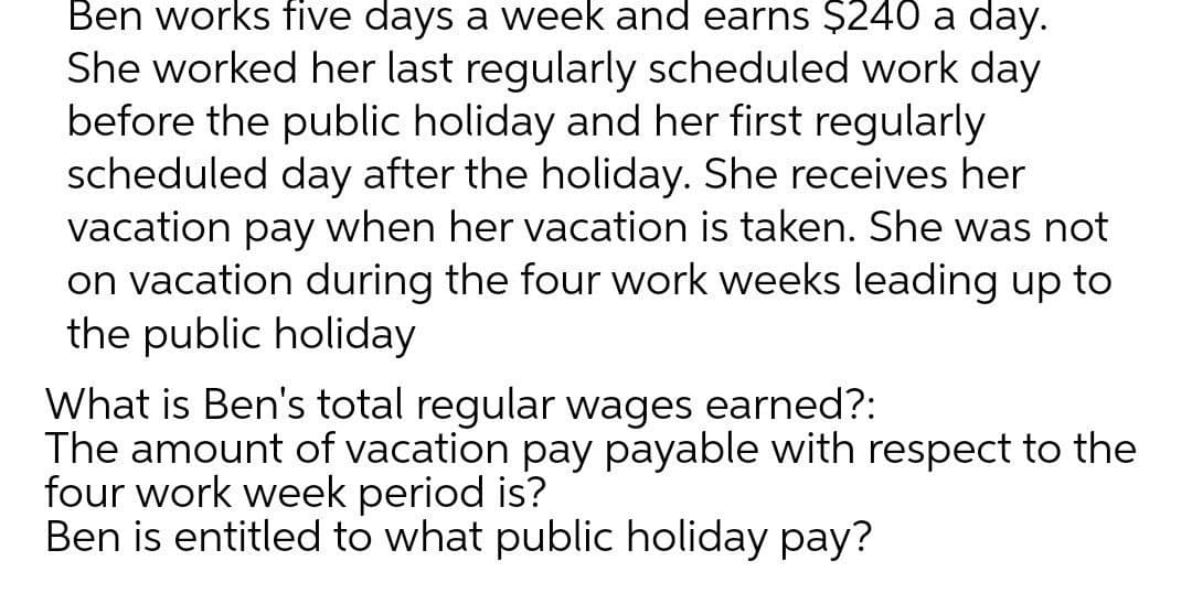 Ben works five days a week and earns $240 a day.
She worked her last regularly scheduled work day
before the public holiday and her first regularly
scheduled day after the holiday. She receives her
vacation pay when her vacation is taken. She was not
on vacation during the four work weeks leading up to
the public holiday
What is Ben's total regular wages earned?:
The amount of vacation pay payable with respect to the
four work week period is?
Ben is entitled to what public holiday pay?