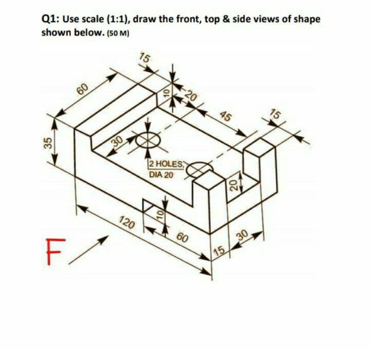 Q1: Use scale (1:1), draw the front, top & side views of shape
shown below. (50 M)
15
20
60
15
45
30
2 HOLES
DIA 20
120
30
15
60
F/
35
