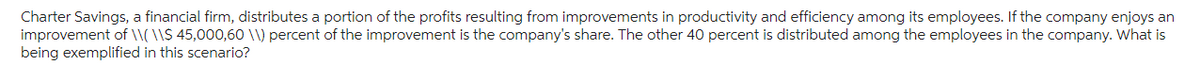 Charter Savings, a financial firm, distributes a portion of the profits resulting from improvements in productivity and efficiency among its employees. If the company enjoys an
improvement of \\( \\$ 45,000,60 \\) percent of the improvement is the company's share. The other 40 percent is distributed among the employees in the company. What is
being exemplified in this scenario?