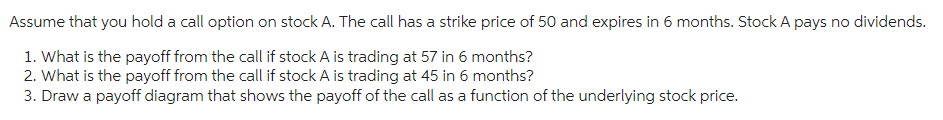 Assume that you hold a call option on stock A. The call has a strike price of 50 and expires in 6 months. Stock A pays no dividends.
1. What is the payoff from the call if stock A is trading at 57 in 6 months?
2. What is the payoff from the call if stock A is trading at 45 in 6 months?
3. Draw a payoff diagram that shows the payoff of the call as a function of the underlying stock price.