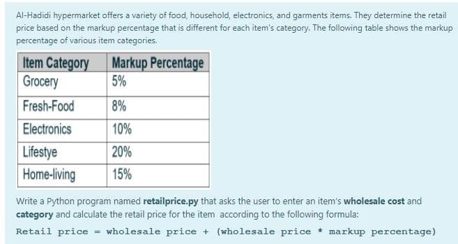 Al-Hadidi hypermarket offers a variety of food, household, electronics, and gaments items. They determine the retail
price based on the markup percentage that is different for each item's category. The following table shows the markup
percentage of various item categories.
Item Category
Grocery
Markup Percentage
5%
Fresh-Food
8%
Electronics
10%
Lifestye
Home-living
20%
15%
Write a Python program named retailprice.py that asks the user to enter an item's wholesale cost and
category and calculate the retail price for the item according to the following formula:
Retail price
wholesale price + (wholesale price * markup percentage)
