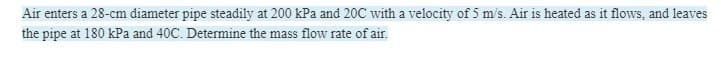 Air enters a 28-cm diameter pipe steadily at 200 kPa and 20C with a velocity of 5 m/s. Air is heated as it flows, and leaves
the pipe at 180 kPa and 40C. Determine the mass flow rate of air.