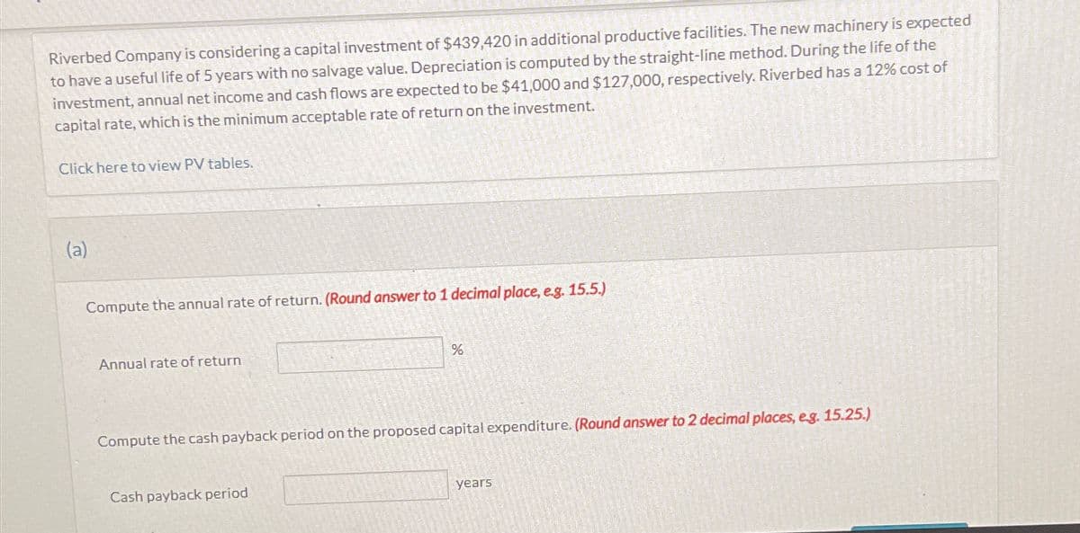 Riverbed Company is considering a capital investment of $439,420 in additional productive facilities. The new machinery is expected
to have a useful life of 5 years with no salvage value. Depreciation is computed by the straight-line method. During the life of the
investment, annual net income and cash flows are expected to be $41,000 and $127,000, respectively. Riverbed has a 12% cost of
capital rate, which is the minimum acceptable rate of return on the investment.
Click here to view PV tables.
(a)
Compute the annual rate of return. (Round answer to 1 decimal place, e.g. 15.5.)
Annual rate of return
%
Compute the cash payback period on the proposed capital expenditure. (Round answer to 2 decimal places, e.g. 15.25.)
Cash payback period
years