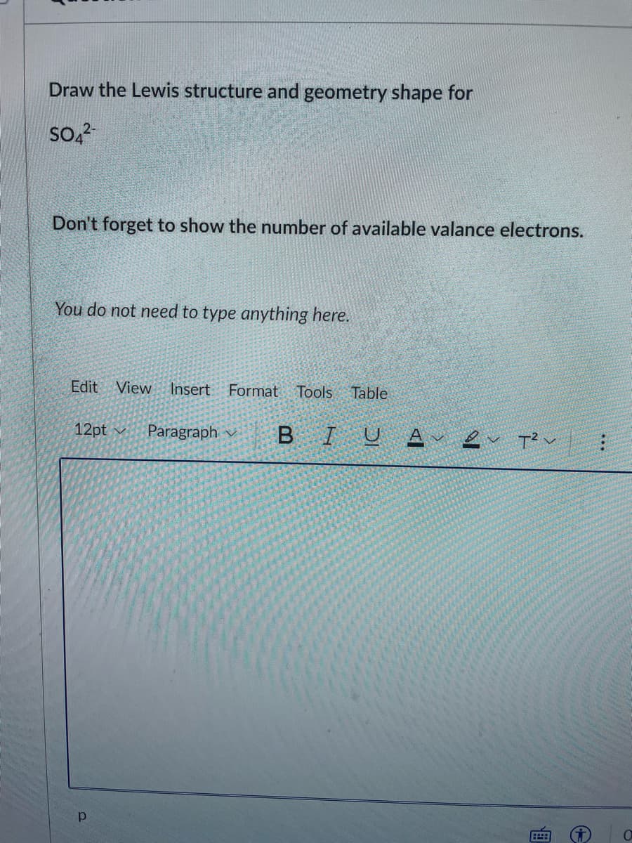 Draw the Lewis structure and geometry shape for
Don't forget to show the number of available valance electrons.
You do not need to type anything here.
Edit
View
Insert
Format Tools Table
12pt v
Paragraph
B I
画
