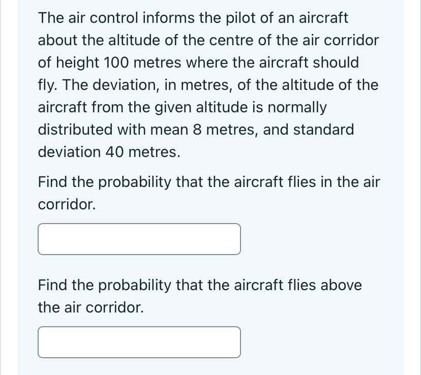 The air control informs the pilot of an aircraft
about the altitude of the centre of the air corridor
of height 100 metres where the aircraft should
fly. The deviation, in metres, of the altitude of the
aircraft from the given altitude is normally
distributed with mean 8 metres, and standard
deviation 40 metres.
Find the probability that the aircraft flies in the air
corridor.
Find the probability that the aircraft flies above
the air corridor.