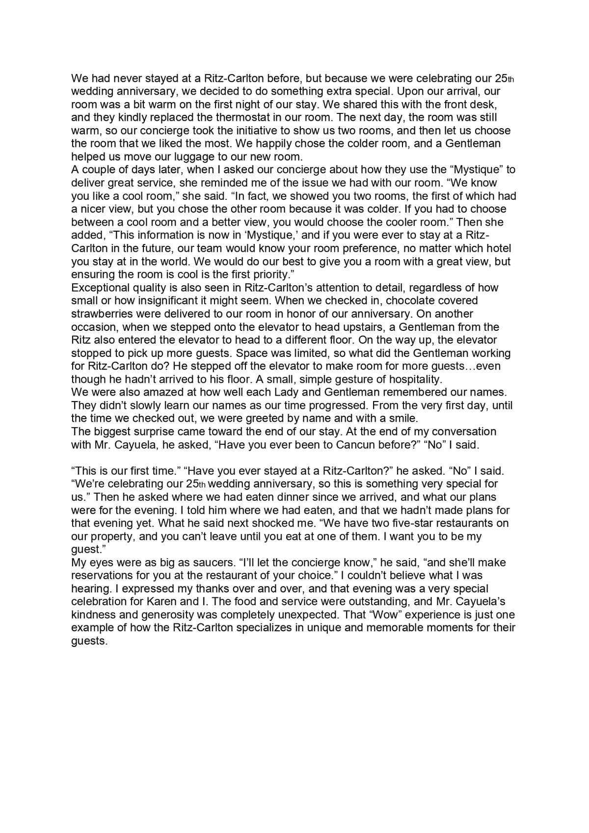 We had never stayed at a Ritz-Carlton before, but because we were celebrating our 25th
wedding anniversary, we decided to do something extra special. Upon our arrival, our
room was a bit warm on the first night of our stay. We shared this with the front desk,
and they kindly replaced the thermostat in our room. The next day, the room was still
warm, so our concierge took the initiative to show us two rooms, and then let us choose
the room that we liked the most. We happily chose the colder room, and a Gentleman
helped us move our luggage to our new room.
A couple of days later, when I asked our concierge about how they use the “Mystique" to
deliver great service, she reminded me of the issue we had with our room. "We know
you like a cool room," she said. "In fact, we showed you two rooms, the first of which had
a nicer view, but you chose the other room because it was colder. If you had to choose
between a cool room and a better view, you would choose the cooler room." Then she
added, "This information is now in 'Mystique,' and if you were ever to stay at a Ritz-
Carlton in the future, our team would know your room preference, no matter which hotel
you stay at in the world. We would do our best to give you a room with a great view, but
ensuring the room is cool is the first priority."
Exceptional quality is also seen in Ritz-Carlton's attention to detail, regardless of how
small or how insignificant it might seem. When we checked in, chocolate covered
strawberries were delivered to our room in honor of our anniversary. On another
occasion, when we stepped onto the elevator to head upstairs, a Gentleman from the
Ritz also entered the elevator to head to a different floor. On the way up, the elevator
stopped to pick up more guests. Space was limited, so what did the Gentleman working
for Ritz-Carlton do? He stepped off the elevator to make room for more guests...even
though he hadn't arrived to his floor. A small, simple gesture of hospitality.
We were also amazed at how well each Lady and Gentleman remembered our names.
They didn't slowly learn our names as our time progressed. From the very first day, until
the time we checked out, we were greeted by name and with a smile.
The biggest surprise came toward the end of our stay. At the end of my conversation
with Mr. Cayuela, he asked, “Have you ever been to Cancun before?" "No" I said.
"This is our first time." "Have you ever stayed at a Ritz-Carlton?" he asked. "No" I said.
"We're celebrating our 25th wedding anniversary, so this is something very special for
us." Then he asked where we had eaten dinner since we arrived, and what our plans
were for the evening. I told him where we had eaten, and that we hadn't made plans for
that evening yet. What he said next shocked me. "We have two five-star restaurants on
our property, and you can't leave until you eat at one of them. I want you to be my
guest."
My eyes were as big as saucers. "I'll let the concierge know," he said, "and she'lIl make
reservations for you at the restaurant of your choice." I couldn't believe what I was
hearing. I expressed my thanks over and over, and that evening was a very special
celebration for Karen and I. The food and service were outstanding, and Mr. Cayuela's
kindness and generosity was completely unexpected. That "Wow" experience is just one
example of how the Ritz-Carlton specializes in unique and memorable moments for their
guests.
