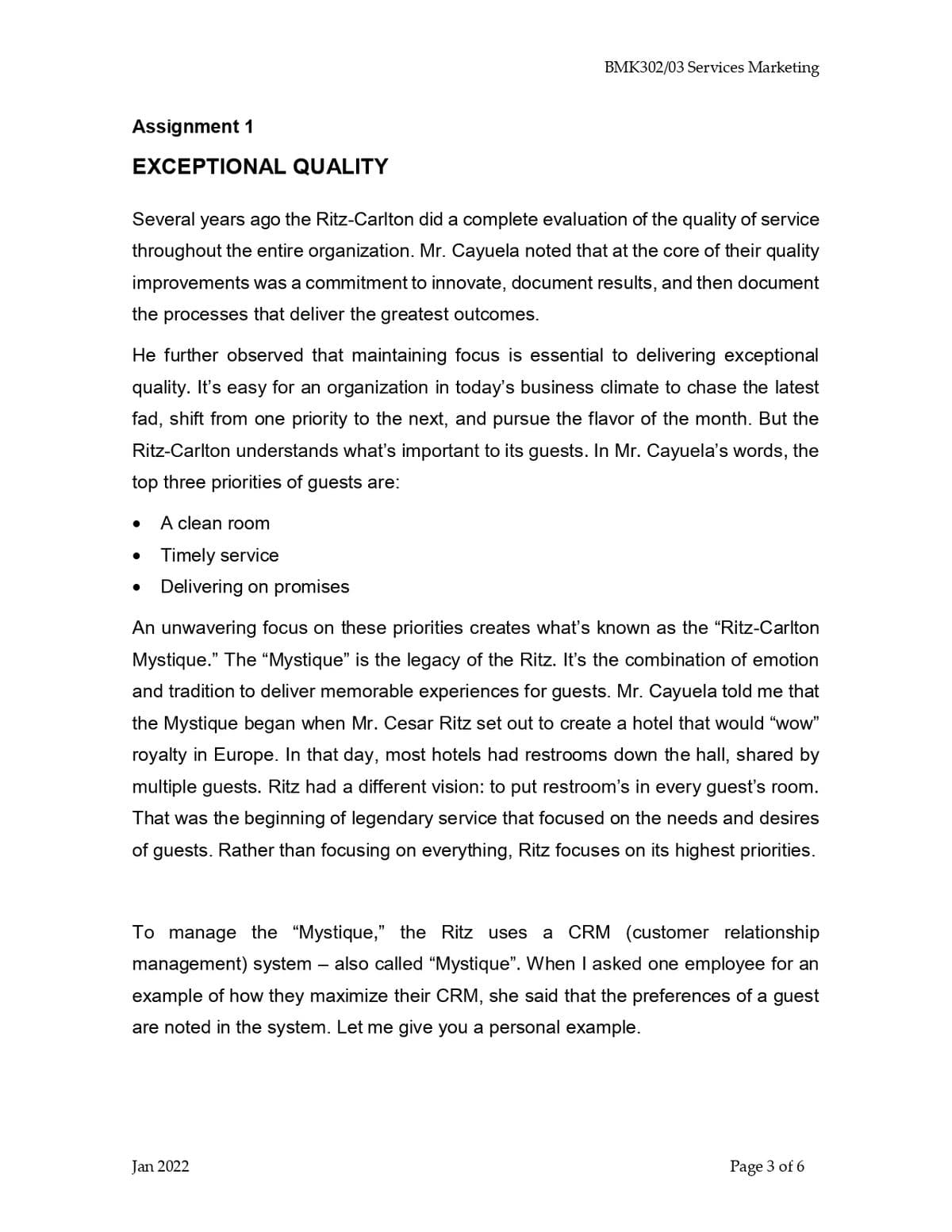 BMK302/03 Services Marketing
Assignment 1
EXCEPTIONAL QUALITY
Several years ago the Ritz-Carlton did a complete evaluation of the quality of service
throughout the entire organization. Mr. Cayuela noted that at the core of their quality
improvements was a commitment to innovate, document results, and then document
the processes that deliver the greatest outcomes.
He further observed that maintaining focus is essential to delivering exceptional
quality. It's easy for an organization in today's business climate to chase the latest
fad, shift from one priority to the next, and pursue the flavor of the month. But the
Ritz-Carlton understands what's important to its guests. In Mr. Cayuela's words, the
top three priorities of guests are:
A clean room
Timely service
• Delivering on promises
An unwavering focus on these priorities creates what's known as the "Ritz-Carlton
Mystique." The “Mystique" is the legacy of the Ritz. It's the combination of emotion
and tradition to deliver memorable experiences for guests. Mr. Cayuela told me that
the Mystique began when Mr. Cesar Ritz set out to create a hotel that would "wow"
royalty in Europe. In that day, most hotels had restrooms down the hall, shared by
multiple guests. Ritz had a different vision: to put restroom's in every guest's room.
That was the beginning of legendary service that focused on the needs and desires
of guests. Rather than focusing on everything, Ritz focuses on its highest priorities.
To manage the "Mystique," the Ritz uses
a CRM (customer relationship
management) system
- also called “Mystique". When I asked one employee for an
example of how they maximize their CRM, she said that the preferences of a guest
are noted in the system. Let me give you a personal example.
Jan 2022
Page 3 of 6
