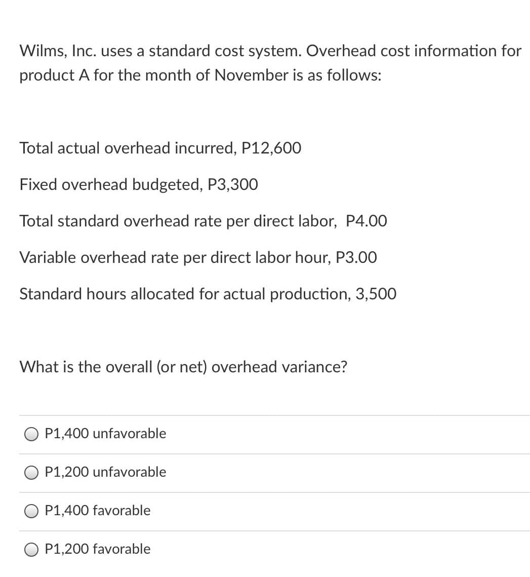 Wilms, Inc. uses a standard cost system. Overhead cost information for
product A for the month of November is as follows:
Total actual overhead incurred, P12,600
Fixed overhead budgeted, P3,300
Total standard overhead rate per direct labor, P4.00
Variable overhead rate per direct labor hour, P3.00
Standard hours allocated for actual production, 3,500
What is the overall (or net) overhead variance?
O P1,400 unfavorable
P1,200 unfavorable
P1,400 favorable
O P1,200 favorable
