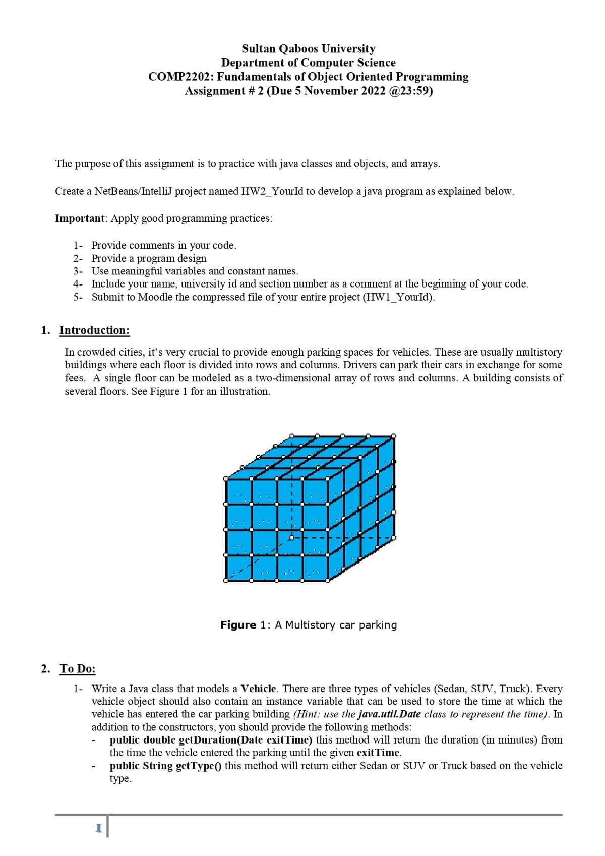 Sultan Qaboos University
Department of Computer Science
COMP2202: Fundamentals of Object Oriented Programming
Assignment # 2 (Due 5 November 2022 @23:59)
The purpose of this assignment is to practice with java classes and objects, and arrays.
Create a NetBeans/IntelliJ project named HW2_YourId to develop a java program as explained below.
Important: Apply good programming practices:
1- Provide comments in your code.
2- Provide a program design
3-
Use meaningful variables and constant names.
4- Include your name, university id and section number as a comment at the beginning of your code.
5- Submit to Moodle the compressed file of your entire project (HW1_YourId).
1. Introduction:
In crowded cities, it's very crucial to provide enough parking spaces for vehicles. These are usually multistory
buildings where each floor is divided into rows and columns. Drivers can park their cars in exchange for some
fees. A single floor can be modeled as a two-dimensional array of rows and columns. A building consists of
several floors. See Figure 1 for an illustration.
I
Figure 1: A Multistory car parking
2. To Do:
1- Write a Java class that models a Vehicle. There are three types of vehicles (Sedan, SUV, Truck). Every
vehicle object should also contain an instance variable that can be used to store the time at which the
vehicle has entered the car parking building (Hint: use the java.util.Date class to represent the time). In
addition to the constructors, you should provide the following methods:
public double getDuration(Date exitTime) this method will return the duration (in minutes) from
the time the vehicle entered the parking until the given exit Time.
public String getType() this method will return either Sedan or SUV or Truck based on the vehicle
type.