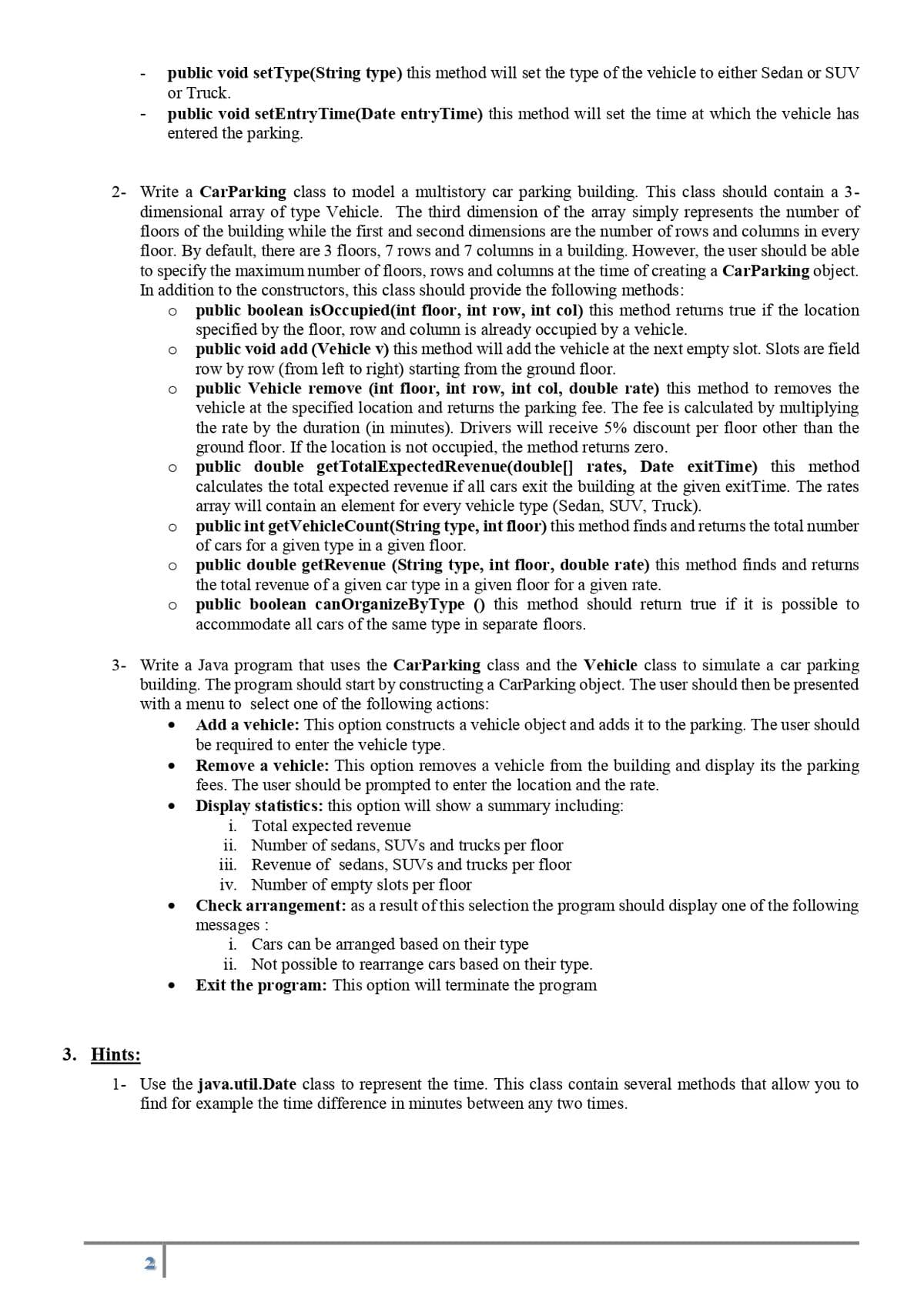 public void setType(String type) this method will set the type of the vehicle to either Sedan or SUV
or Truck.
public void setEntryTime(Date entryTime) this method will set the time at which the vehicle has
entered the parking.
2- Write a CarParking class to model a multistory car parking building. This class should contain a 3-
dimensional array of type Vehicle. The third dimension of the array simply represents the number of
floors of the building while the first and second dimensions are the number of rows and columns in every
floor. By default, there are 3 floors, 7 rows and 7 columns in a building. However, the user should be able
to specify the maximum number of floors, rows and columns at the time of creating a CarParking object.
In addition to the constructors, this class should provide the following methods:
O
public boolean isOccupied (int floor, int row, int col) this method returns true if the location
specified by the floor, row and column is already occupied by a vehicle.
public void add (Vehicle v) this method will add the vehicle at the next empty slot. Slots are field
row by row (from left to right) starting from the ground floor.
public Vehicle remove (int floor, int row, int col, double rate) this method to removes the
vehicle at the specified location and returns the parking fee. The fee is calculated by multiplying
the rate by the duration (in minutes). Drivers will receive 5% discount per floor other than the
ground floor. If the location is not occupied, the method returns zero.
public double getTotalExpectedRevenue(double[] rates, Date exitTime) this method
calculates the total expected revenue if all cars exit the building at the given exitTime. The rates
array will contain an element for every vehicle type (Sedan, SUV, Truck).
public int getVehicleCount(String type, int floor) this method finds and returns the total number
of cars for a given type in a given floor.
O public double getRevenue (String type, int floor, double rate) this method finds and returns
the total revenue of a given car type in a given floor for a given rate.
public boolean canOrganizeByType() this method should return true if it is possible to
accommodate all cars of the same type in separate floors.
D
O
O
O
O
O
3- Write a Java program that uses the CarParking class and the Vehicle class to simulate a car parking
building. The program should start by constructing a CarParking object. The user should then be presented
with a menu to select one of the following actions:
Add a vehicle: This option constructs a vehicle object and adds it to the parking. The user should
be required to enter the vehicle type.
Remove a vehicle: This option removes a vehicle from the building and display its the parking
fees. The user should be prompted to enter the location and the rate.
Display statistics: this option will show a summary including:
●
i. Total expected revenue
ii. Number of sedans, SUVs and trucks per floor
iii. Revenue of sedans, SUVs and trucks per floor
iv. Number of empty slots per floor
Check arrangement: as a result of this selection the program should display one of the following
messages :
i. Cars can be arranged based on their type
ii. Not possible to rearrange cars based on their type.
Exit the program: This option will terminate the program
3. Hints:
1- Use the java.util.Date class to represent the time. This class contain several methods that allow you to
find for example the time difference in minutes between any two times.