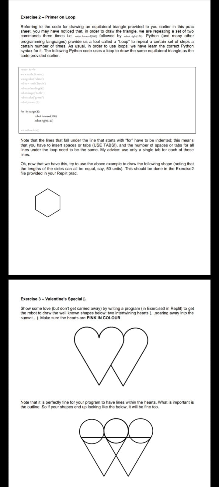 Exercise 2 - Primer on Loop
Referring to the code for drawing an equilateral triangle provided to you earlier in this prac
sheet, you may have noticed that, in order to draw the triangle, we are repeating a set of two
commands three times i.e. robot.forward( 100) followed by robotright(120). Python (and many other
programming languages) provide us a tool called a "Loop" to repeat a certain set of steps a
certain number of times. As usual, in order to use loops, we have learn the correct Python
syntax for it. The following Python code uses a loop to draw the same equilateral triangle as the
code provided earlier:
import turtle
wn - turtle.Screen()
wn.bgcolor("white"
robot - turtle. Turtle()
robot. setheading(90)
robot shape("turtle")
robot.colort"green"
robot. pensize(3)
for i in range(3):
robot. forward( 100)
robot. right(120)
wn.exitonclick()
Note that the lines that fall under the line that starts with "for" have to be indented; this means
that you have to insert spaces or tabs (USE TABS!), and the number of spaces or tabs for all
lines under the loop need to be the same. My advice: use only a single tab for each of these
lines.
Ok, now that we have this, try to use the above example to draw the following shape (noting that
the lengths of the sides can all be equal, say, 50 units). This should be done in the Exercise2
file provided in your Replit prac.
Exercise 3- Valentine's Special [
Show some love (but don't get carried away) by writing a program (in Exercise3 in Replit) to get
the robot to draw the well known shapes below: two intertwining hearts (..soaring away into the
sunset...). Make sure the hearts are PINK IN COLOUR.
Note that it is perfectly fine for your program to have lines within the hearts. What is important is
the outline. So if your shapes end up looking like the below, it will be fine too.
