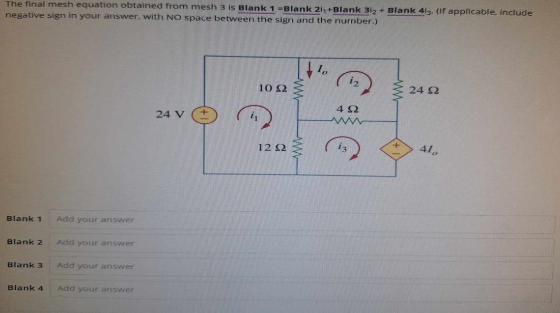 The final mesh equation obtained from mesh 3 is Blank 1 -Blank 21₁+Blank 312 + Blank 413. (If applicable, include
negative sign in your answer, with NO space between the sign and the number.)
Blank 1
Add your answer
Blank 2
Add your answer
Blank 3
Add your answer
Blank 4 Add your answer
24 V
i2
24 £2
Ω
102
402
ww
is
410
12 2