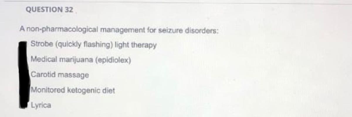QUESTION 32
A non-pharmacological management for seizure disorders:
Strobe (quickly flashing) light therapy
Medical marijuana (epidiolex)
Carotid massage
Monitored ketogenic diet
Lyrica
