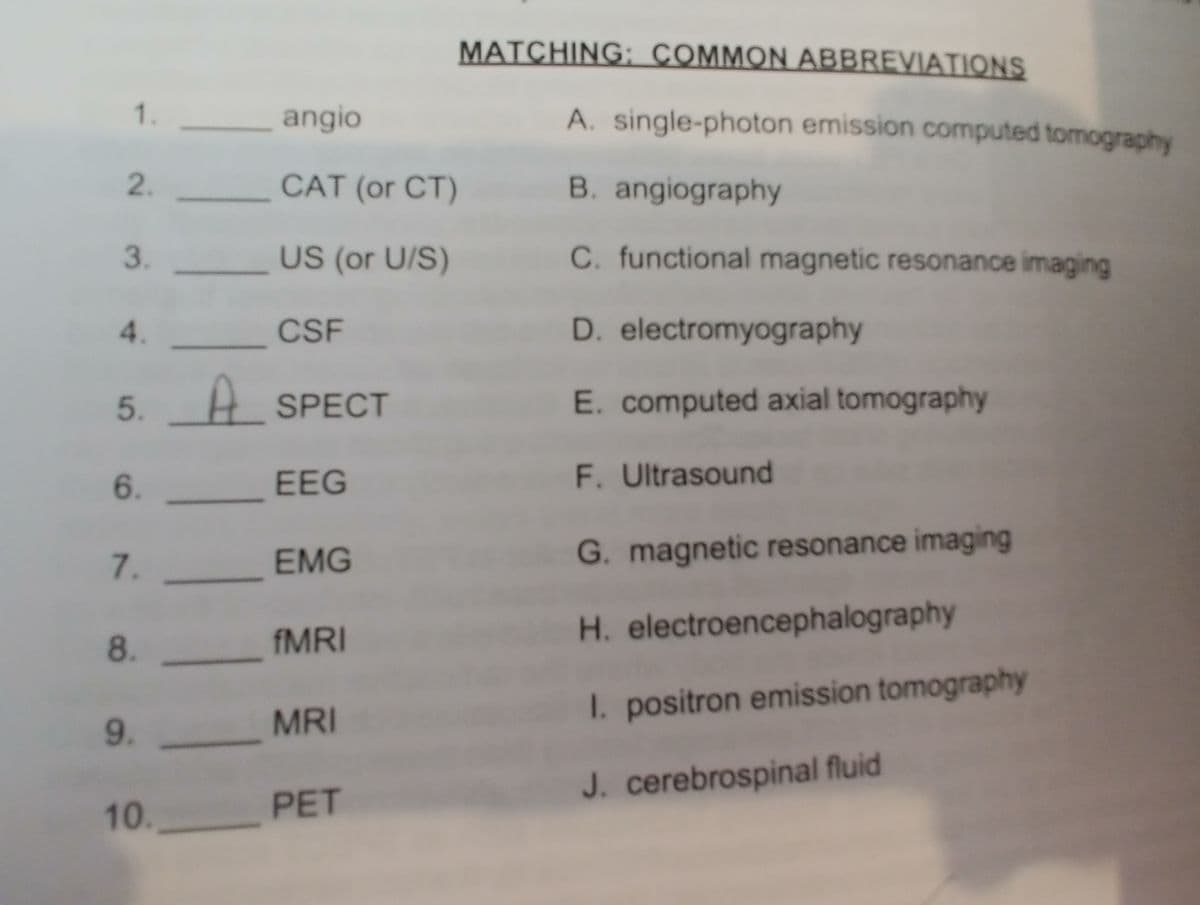 MATCHING: COMMON ABBREVIATIONS
1.
_angio
A. single-photon emission computed tomography
2.
CAT (or CT)
B. angiography
3.
US (or U/S)
C. functional magnetic resonance imaging
4. CSF
D. electromyography
5. H SPECT
E. computed axial tomography
6.
EEG
F. Ultrasound
EMG
G. magnetic resonance imaging
7.
AMRI
H. electroencephalography
8.
I. positron emission tomography
9.
MRI
J. cerebrospinal fluid
10.
PET
