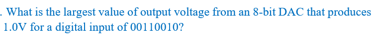 . What is the largest value of output voltage from an 8-bit DAC that produces
1.0V for a digital input of 00110010?